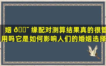姻 🐯 缘配对测算结果真的很管用吗它是如何影响人们的婚姻选择的